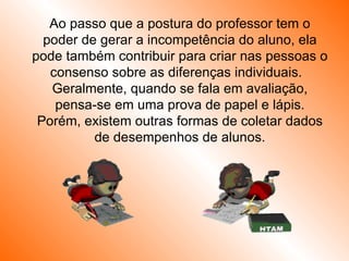 Ao passo que a postura do professor tem o poder de gerar a incompetência do aluno, ela pode também contribuir para criar nas pessoas o consenso sobre as diferenças individuais.  Geralmente, quando se fala em avaliação, pensa-se em uma prova de papel e lápis. Porém, existem outras formas de coletar dados de desempenhos de alunos. 