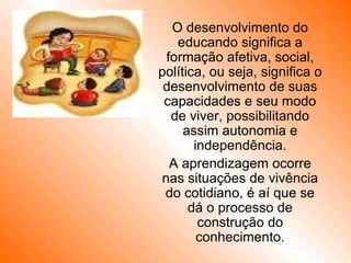 O desenvolvimento do educando significa a formação afetiva, social, política, ou seja, significa o desenvolvimento de suas capacidades e seu modo de viver, possibilitando assim autonomia e independência. A aprendizagem ocorre nas situações de vivência do cotidiano, é aí que se dá o processo de construção do conhecimento. 