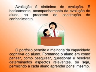 Avaliação é sinônimo de evolução. É basicamente, acompanhamento da evolução do aluno no processo de construção do conhecimento.  O portfólio permite a melhoria da capacidade cognitiva do aluno. Formando o aluno em como pensar, como pesquisar, questionar e resolver determinados aspectos relevantes, ou seja, permitindo a cada aluno aprender por si mesmo. 
