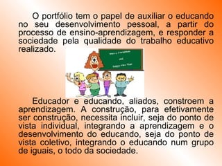 O portfólio tem o papel de auxiliar o educando no seu desenvolvimento pessoal, a partir do processo de ensino-aprendizagem, e responder a sociedade pela qualidade do trabalho educativo realizado. Educador e educando, aliados, constroem a aprendizagem. A construção, para efetivamente ser construção, necessita incluir, seja do ponto de vista individual, integrando a aprendizagem e o desenvolvimento do educando, seja do ponto de vista coletivo, integrando o educando num grupo de iguais, o todo da sociedade. 