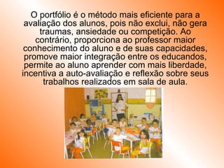 O portfólio é o método mais eficiente para a avaliação dos alunos, pois não exclui, não gera traumas, ansiedade ou competição. Ao contrário, proporciona ao professor maior conhecimento do aluno e de suas capacidades, promove maior integração entre os educandos, permite ao aluno aprender com mais liberdade, incentiva a auto-avaliação e reflexão sobre seus trabalhos realizados em sala de aula. 