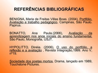 REFERÊNCIAS BIBLIOGRÁFICAS BENIGNA, Maria de Freitas Villas Boas. (2004),  Portfólio, Avaliação e trabalho pedagógico , Campinas, São Paulo. Papirus. BONATTO, Ana Paula.(2006),  Avaliação da aprendizagem nos anos iniciais do ensino fundamental,  São Paulo, Monografia, USJT. HYPOLITTO, Dinéia. (2006),  O uso do portfólio, a reflexão e a avaliação  , Revista Integração,1999. Ano V, nº19. Sociedade dos poetas mortos , Drama, lançado em 1989, Touchstone Pictures. 