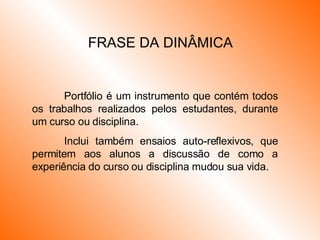 FRASE DA DINÂMICA Portfólio é um instrumento que contém todos os trabalhos realizados pelos estudantes, durante um curso ou disciplina. Inclui também ensaios auto-reflexivos, que permitem aos alunos a discussão de como a experiência do curso ou disciplina mudou sua vida. 