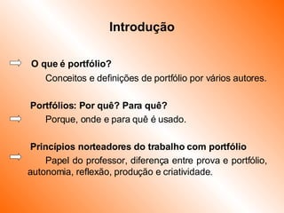 Introdução   O que é portfólio? Conceitos e definições de portfólio por vários autores.   Portfólios: Por quê? Para quê? Porque, onde e para quê é usado.   Princípios norteadores do trabalho com portfólio Papel do professor, diferença entre prova e portfólio, autonomia, reflexão, produção e criatividade. 