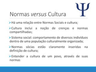 Normas versus Cultura
Há uma relação entre Normas Sociais e cultura;
Cultura inclui a noção de crenças e normas
compartilhadas;
Sistema social: comportamento de diversos indivíduos
dentro de uma população culturalmente organizada;
Normas sócias estão claramente inseridas na
definição de cultura;
Entender a cultura de um povo, através de suas
normas
 
