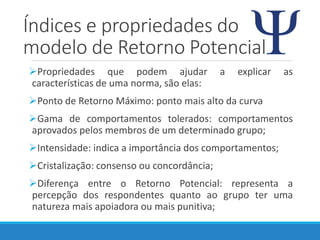 Índices e propriedades do
modelo de Retorno Potencial
Propriedades que podem ajudar a explicar as
características de uma norma, são elas:
Ponto de Retorno Máximo: ponto mais alto da curva
Gama de comportamentos tolerados: comportamentos
aprovados pelos membros de um determinado grupo;
Intensidade: indica a importância dos comportamentos;
Cristalização: consenso ou concordância;
Diferença entre o Retorno Potencial: representa a
percepção dos respondentes quanto ao grupo ter uma
natureza mais apoiadora ou mais punitiva;
 