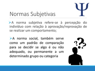 Normas Subjetivas
A norma subjetiva refere-se à percepção do
indivíduo com relação à aprovação/reprovação de
se realizar um comportamento;
A norma social, também serve
como um padrão de comparação
para se decidir se algo é ou não
adequado, ou permanente a um
determinado grupo ou categoria
 