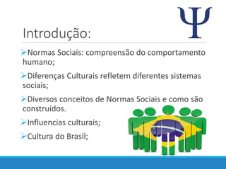 Introdução:
Normas Sociais: compreensão do comportamento
humano;
Diferenças Culturais refletem diferentes sistemas
sociais;
Diversos conceitos de Normas Sociais e como são
construídos.
Influencias culturais;
Cultura do Brasil;
 