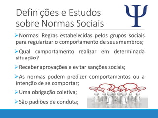 Definições e Estudos
sobre Normas Sociais
Normas: Regras estabelecidas pelos grupos sociais
para regularizar o comportamento de seus membros;
Qual comportamento realizar em determinada
situação?
Receber aprovações e evitar sanções sociais;
As normas podem predizer comportamentos ou a
intenção de se comportar;
Uma obrigação coletiva;
São padrões de conduta;
 