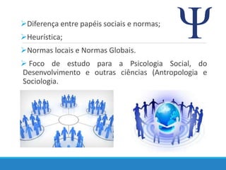 Diferença entre papéis sociais e normas;
Heurística;
Normas locais e Normas Globais.
 Foco de estudo para a Psicologia Social, do
Desenvolvimento e outras ciências (Antropologia e
Sociologia.
 