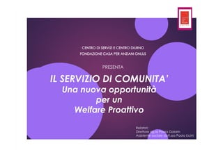 IL SERVIZIO DI COMUNITA’
Una nuova opportunità
per un
Welfare Proattivo
PRESENTA
Relatori:
Direttore sig.ra Paola Gaiarin
Assistente sociale dott.ssa Paola Licini
 