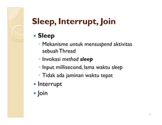 Sleep, Interrupt, Join
 Sleep
 ◦ Mekanisme untuk mensuspend aktivitas
   sebuah Thread
 ◦ Invokasi method sleep
 ◦ Input millisecond, lama waktu sleep
 ◦ Tidak ada jaminan waktu tepat
 Interrupt
 Join


                                          12
 