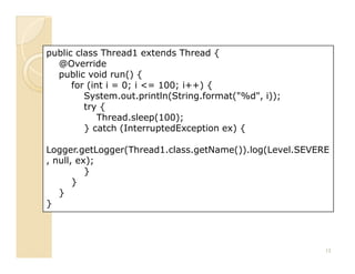 public class Thread1 extends Thread {
  @Override
  public void run() {
      for (int i = 0; i <= 100; i++) {
         System.out.println(String.format("%d", i));
         try {
             Thread.sleep(100);
         } catch (InterruptedException ex) {

Logger.getLogger(Thread1.class.getName()).log(Level.SEVERE
, null, ex);
          }
       }
   }
}




                                                         13
 