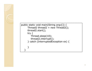 public static void main(String argv[]) {
      Thread2 thread2 = new Thread2();
      thread2.start();
      try {
         Thread.sleep(10);
         thread2.interrupt();
      } catch (InterruptedException ex) {

      }
  }




                                            15
 