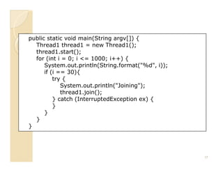 public static void main(String argv[]) {
  Thread1 thread1 = new Thread1();
  thread1.start();
  for (int i = 0; i <= 1000; i++) {
      System.out.println(String.format("%d", i));
      if (i == 30){
          try {
             System.out.println("Joining");
             thread1.join();
          } catch (InterruptedException ex) {
          }
      }
  }
}




                                                    17
 