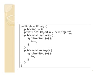 public class Hitung {
  public int i = 0;
  private final Object o = new Object();
  public void tambah() {
      synchronized (o) {
         i++;
      }
  }
  public void kurang() {
      synchronized (o) {
         i--;
      }
  }
}
                                           23
 