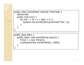 public class ContohTask extends TimerTask {
  @Override
  public void run() {
      for (int i = 0; i <= 100; i++) {
         System.out.println(String.format("%d", i));
      }
  }
}

public class Main {
  public static void main(String argv[]) {
      Timer t = new Timer();
      t.schedule(new ContohTask(), 1000);
  }
}




                                                       25
 