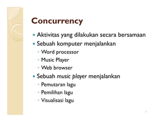 Concurrency
 Aktivitas yang dilakukan secara bersamaan
 Sebuah komputer menjalankan
 ◦ Word processor
 ◦ Music Player
 ◦ Web browser
 Sebuah music player menjalankan
 ◦ Pemutaran lagu
 ◦ Pemilihan lagu
 ◦ Visualisasi lagu
                                         3
 