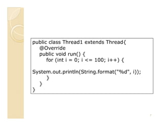 public class Thread1 extends Thread{
  @Override
  public void run() {
      for (int i = 0; i <= 100; i++) {

System.out.println(String.format("%d", i));
     }
  }
}




                                              7
 