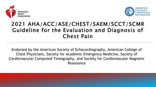 Endorsed by the American Society of Echocardiography, American College of
Chest Physicians, Society for Academic Emergency Medicine, Society of
Cardiovascular Computed Tomography, and Society for Cardiovascular Magnetic
Resonance
2021 AHA/ACC/ASE/CHEST/SAEM/SCCT/SCMR
Guideline for the Evaluation and Diagnosis of
Chest Pain
 