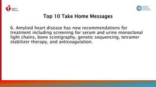 Top 10 Take Home Messages
10
6. Amyloid heart disease has new recommendations for
treatment including screening for serum and urine monoclonal
light chains, bone scintigraphy, genetic sequencing, tetramer
stabilizer therapy, and anticoagulation.
 