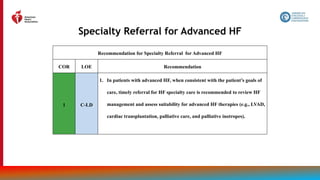 118
Specialty Referral for Advanced HF
Recommendation for Specialty Referral for Advanced HF
COR LOE Recommendation
1 C-LD
1. In patients with advanced HF, when consistent with the patient’s goals of
care, timely referral for HF specialty care is recommended to review HF
management and assess suitability for advanced HF therapies (e.g., LVAD,
cardiac transplantation, palliative care, and palliative inotropes).
 