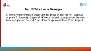 9. Primary prevention is important for those at risk for HF (Stage A)
or pre-HF (Stage B). Stages of HF were revised to emphasize the new
terminologies of “at risk” for HF for Stage A and Pre-HF for Stage B.
Top 10 Take Home Messages
13
 