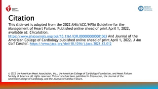 This slide set is adapted from the 2022 AHA/ACC/HFSA Guideline for the
Management of Heart Failure. Published online ahead of print April 1, 2022,
available at: Circulation.
https://www.ahajournals.org/doi/10.1161/CIR.0000000000001063 And Journal of the
American College of Cardiology published online ahead of print April 1, 2022. J Am
Coll Cardiol. https://www.jacc.org/doi/10.1016/j.jacc.2021.12.012
Citation
© 2022 the American Heart Association, Inc., the American College of Cardiology Foundation, and Heart Failure
Society of America. All rights reserved. This article has been published in Circulation, the Journal of the
American College of Cardiology, and the Journal of Cardiac Failure.
 