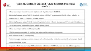 200
Table 33. Evidence Gaps and Future Research Directions
(con’t.)
 Efficacy and safety of omecamtiv mecarbil in patients with stage D (advanced HF) HFrEF.
 Additional efficacy and safety of SGLT2i therapies in patients with HFpEF or patients with HFmrEF, efficacy and safety of
combined SGLT2i and SGLT1i in HFrEF, HFmrEF, or HFpEF.
 Additional efficacy and safety of SGLT2i studies in hospitalized patients with acute decompensated HF with and without diabetes.
 Efficacy and safety of nonsteroidal, selective MRA in patients with HF.
 Efficacy and safety of ARNi in pre-HF stage (stage B).
 Effective management strategies for combined post- and precapillary pulmonary hypertension.
 Novel treatments for ATTR cardiomyopathy.
 Treatment strategies targeting downstream processes such as fibrosis, cardiac metabolism or contractile performance in dilated
cardiomyopathies and HFpEF.
 Comparative effectiveness and safety of different initiation and titration of GDMT at the same time or in different sequences,
optimal strategies for sequencing and titration of therapies for HFrEF and HFpEF.
 