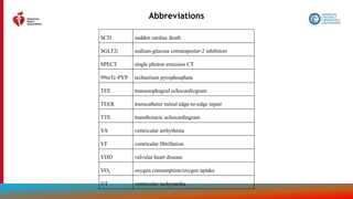 211
Abbreviations
SCD sudden cardiac death
SGLT2i sodium-glucose cotransporter-2 inhibitors
SPECT single photon emission CT
99mTc-PYP technetium pyrophosphate
TEE transesophageal echocardiogram
TEER transcatheter mitral edge-to-edge repair
TTE transthoracic echocardiogram
VA ventricular arrhythmia
VF ventricular fibrillation
VHD valvular heart disease
VO2 oxygen consumption/oxygen uptake
VT ventricular tachycardia
 