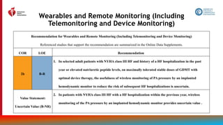 42
Wearables and Remote Monitoring (Including
Telemonitoring and Device Monitoring)
Recommendation for Wearables and Remote Monitoring (Including Telemonitoring and Device Monitoring)
Referenced studies that support the recommendation are summarized in the Online Data Supplements.
COR LOE Recommendation
2b B-R
1. In selected adult patients with NYHA class III HF and history of a HF hospitalization in the past
year or elevated natriuretic peptide levels, on maximally tolerated stable doses of GDMT with
optimal device therapy, the usefulness of wireless monitoring of PA pressure by an implanted
hemodynamic monitor to reduce the risk of subsequent HF hospitalizations is uncertain.
Value Statement:
Uncertain Value (B-NR)
2. In patients with NYHA class III HF with a HF hospitalization within the previous year, wireless
monitoring of the PA pressure by an implanted hemodynamic monitor provides uncertain value .
 