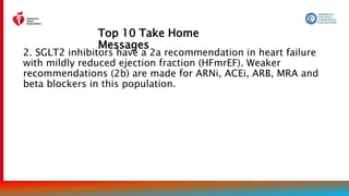 Top 10 Take Home
Messages
6
2. SGLT2 inhibitors have a 2a recommendation in heart failure
with mildly reduced ejection fraction (HFmrEF). Weaker
recommendations (2b) are made for ARNi, ACEi, ARB, MRA and
beta blockers in this population.
 
