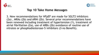 3. New recommendations for HFpEF are made for SGLT2 inhibitors
(2a) , MRAs (2b) and ARNi (2b). Several prior recommendations have
been renewed including treatment of hypertension (1), treatment of
atrial fibrillation (2a), use of ARBs (2b) avoidance of routine use of
nitrates or phosphodiesterase-5 inhibitors (3-no Benefit).
Top 10 Take Home Messages
7
 