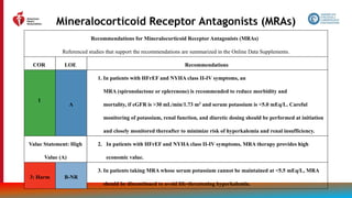75
Mineralocorticoid Receptor Antagonists (MRAs)
Recommendations for Mineralocorticoid Receptor Antagonists (MRAs)
Referenced studies that support the recommendations are summarized in the Online Data Supplements.
COR LOE Recommendations
A
1. In patients with HFrEF and NYHA class II-IV symptoms, an
MRA (spironolactone or eplerenone) is recommended to reduce morbidity and
mortality, if eGFR is >30 mL/min/1.73 m2 and serum potassium is <5.0 mEq/L. Careful
monitoring of potassium, renal function, and diuretic dosing should be performed at initiation
and closely monitored thereafter to minimize risk of hyperkalemia and renal insufficiency.
Value Statement: High
Value (A)
2. In patients with HFrEF and NYHA class II-IV symptoms, MRA therapy provides high
economic value.
3: Harm B-NR
3. In patients taking MRA whose serum potassium cannot be maintained at <5.5 mEq/L, MRA
should be discontinued to avoid life-threatening hyperkalemia.
1
 