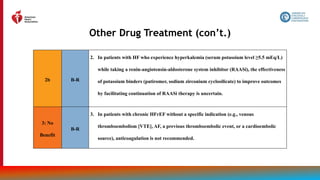 81
Other Drug Treatment (con’t.)
2b B-R
2. In patients with HF who experience hyperkalemia (serum potassium level ≥5.5 mEq/L)
while taking a renin-angiotensin-aldosterone system inhibitor (RAASi), the effectiveness
of potassium binders (patiromer, sodium zirconium cyclosilicate) to improve outcomes
by facilitating continuation of RAASi therapy is uncertain.
3: No
Benefit
B-R
3. In patients with chronic HFrEF without a specific indication (e.g., venous
thromboembolism [VTE], AF, a previous thromboembolic event, or a cardioembolic
source), anticoagulation is not recommended.
 