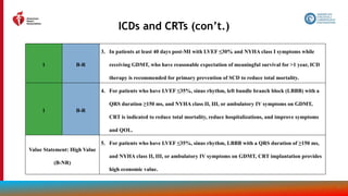 98
ICDs and CRTs (con’t.)
1 B-R
3. In patients at least 40 days post-MI with LVEF ≤30% and NYHA class I symptoms while
receiving GDMT, who have reasonable expectation of meaningful survival for >1 year, ICD
therapy is recommended for primary prevention of SCD to reduce total mortality.
1 B-R
4. For patients who have LVEF ≤35%, sinus rhythm, left bundle branch block (LBBB) with a
QRS duration ≥150 ms, and NYHA class II, III, or ambulatory IV symptoms on GDMT,
CRT is indicated to reduce total mortality, reduce hospitalizations, and improve symptoms
and QOL.
Value Statement: High Value
(B-NR)
5. For patients who have LVEF ≤35%, sinus rhythm, LBBB with a QRS duration of ≥150 ms,
and NYHA class II, III, or ambulatory IV symptoms on GDMT, CRT implantation provides
high economic value.
 