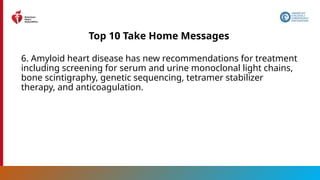 10
Top 10 Take Home Messages
6. Amyloid heart disease has new recommendations for treatment
including screening for serum and urine monoclonal light chains,
bone scintigraphy, genetic sequencing, tetramer stabilizer
therapy, and anticoagulation.
 