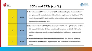 100
ICDs and CRTs (con’t.)
2a B-NR
9. For patients on GDMT who have LVEF ≤35% and are undergoing placement of a new
or replacement device implantation with anticipated requirement for significant (>40%)
ventricular pacing, CRT can be useful to reduce total mortality, reduce hospitalizations,
and improve symptoms and QOL.
2a B-NR
10. For patients who have LVEF ≤35%, sinus rhythm, LBBB with a QRS duration of 120 to
149 ms, and NYHA class II, III, or ambulatory IV symptoms on GDMT, CRT can be
useful to reduce total mortality, reduce hospitalizations, and improve symptoms and
QOL.
2a B-NR
11. In patients with genetic arrhythmogenic cardiomyopathy with high-risk features of
sudden death, with EF ≤45%, implantation of ICD is reasonable to decrease sudden
death.
 