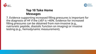 11
7. Evidence supporting increased filling pressures is important for
the diagnosis of HF if the LVEF is >40%. Evidence for increased
filling pressures can be obtained from non-invasive (e.g.,
natriuretic peptide, diastolic function on imaging) or invasive
testing (e.g., hemodynamic measurement).
Top 10 Take Home
Messages
 