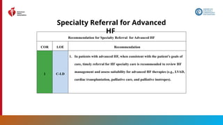 118
Specialty Referral for Advanced
HF
Recommendation for Specialty Referral for Advanced HF
COR LOE Recommendation
1 C-LD
1. In patients with advanced HF, when consistent with the patient’s goals of
care, timely referral for HF specialty care is recommended to review HF
management and assess suitability for advanced HF therapies (e.g., LVAD,
cardiac transplantation, palliative care, and palliative inotropes).
 