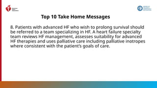 12
Top 10 Take Home Messages
8. Patients with advanced HF who wish to prolong survival should
be referred to a team specializing in HF. A heart failure specialty
team reviews HF management, assesses suitability for advanced
HF therapies and uses palliative care including palliative inotropes
where consistent with the patient’s goals of care.
 