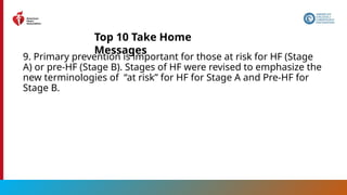 13
9. Primary prevention is important for those at risk for HF (Stage
A) or pre-HF (Stage B). Stages of HF were revised to emphasize the
new terminologies of “at risk” for HF for Stage A and Pre-HF for
Stage B.
Top 10 Take Home
Messages
 