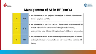 165
Management of AF in HF (con’t.)
2a B-R
3. For patients with HF and symptoms caused by AF, AF ablation is reasonable to
improve symptoms and QOL.
2a B-R
4. For patients with AF and LVEF ≤50%, if a rhythm control strategy fails or is not
desired, and ventricular rates remain rapid despite medical therapy,
atrioventricular nodal ablation with implantation of a CRT device is reasonable .
2a B-NR
5. For patients with chronic HF and permanent/persistent/paroxysmal AF, chronic
anticoagulant therapy is reasonable for men and women without additional risk
factors.
 