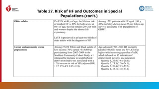 169
Table 27. Risk of HF and Outcomes in Special
Populations (con’t.)
Older adults Per FHS, at 40 y of age, the lifetime risk
of incident HF is 20% for both sexes; at
80 y of age, the risk remains 20% for men
and women despite the shorter life
expectancy.
LVEF is preserved in at least two-thirds of
older adults with the diagnosis of HF.
Among 1233 patients with HF aged ≥80 y,
40% mortality during mean 27-mo follow-up;
survival associated with prescription of
GDMT.
Lower socioeconomic status
populations
Among 27,078 White and Black adults of
low income (70% earned <$15,000/y)
participating from 2002–2009 in the
Southern Community Cohort Study, a 1
interquartile increase in neighborhood
deprivation index was associated with a
12% increase in risk of HF (adjusted HR,
1.12; 95% CI, 1.07–1.18).
Age-adjusted 1999–2018 HF mortality
(deaths/100,000; mean and 95% CI) was
higher with increasing quartiles of ADI,
which is based on 17 indicators of
employment, poverty, and education:
Quartile 1, 20.0 (19.4–20.5);
Quartile 2, 23.3 (22.6–24.0);
Quartile 3, 26.4 (25.5–27.3);
Quartile 4, 33.1 (31.8–34.4) .
 
