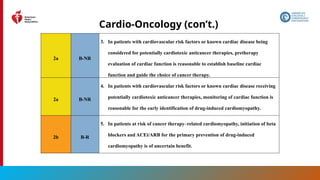 174
Cardio-Oncology (con’t.)
2a B-NR
3. In patients with cardiovascular risk factors or known cardiac disease being
considered for potentially cardiotoxic anticancer therapies, pretherapy
evaluation of cardiac function is reasonable to establish baseline cardiac
function and guide the choice of cancer therapy.
2a B-NR
4. In patients with cardiovascular risk factors or known cardiac disease receiving
potentially cardiotoxic anticancer therapies, monitoring of cardiac function is
reasonable for the early identification of drug-induced cardiomyopathy.
2b B-R
5. In patients at risk of cancer therapy–related cardiomyopathy, initiation of beta
blockers and ACEi/ARB for the primary prevention of drug-induced
cardiomyopathy is of uncertain benefit.
 