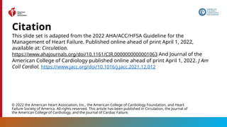 This slide set is adapted from the 2022 AHA/ACC/HFSA Guideline for the
Management of Heart Failure. Published online ahead of print April 1, 2022,
available at: Circulation.
https://www.ahajournals.org/doi/10.1161/CIR.0000000000001063 And Journal of the
American College of Cardiology published online ahead of print April 1, 2022. J Am
Coll Cardiol. https://www.jacc.org/doi/10.1016/j.jacc.2021.12.012
Citation
© 2022 the American Heart Association, Inc., the American College of Cardiology Foundation, and Heart
Failure Society of America. All rights reserved. This article has been published in Circulation, the Journal of
the American College of Cardiology, and the Journal of Cardiac Failure.
 