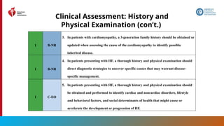 27
Clinical Assessment: History and
Physical Examination (con’t.)
1 B-NR
3. In patients with cardiomyopathy, a 3-generation family history should be obtained or
updated when assessing the cause of the cardiomyopathy to identify possible
inherited disease.
1 B-NR
4. In patients presenting with HF, a thorough history and physical examination should
direct diagnostic strategies to uncover specific causes that may warrant disease-
specific management.
1 C-EO
5. In patients presenting with HF, a thorough history and physical examination should
be obtained and performed to identify cardiac and noncardiac disorders, lifestyle
and behavioral factors, and social determinants of health that might cause or
accelerate the development or progression of HF.
 