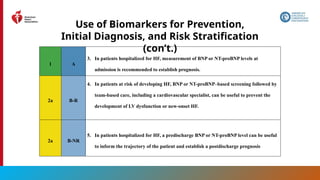 31
Use of Biomarkers for Prevention,
Initial Diagnosis, and Risk Stratification
(con’t.)
1 A
3. In patients hospitalized for HF, measurement of BNP or NT-proBNP levels at
admission is recommended to establish prognosis.
2a B-R
4. In patients at risk of developing HF, BNP or NT-proBNP–based screening followed by
team-based care, including a cardiovascular specialist, can be useful to prevent the
development of LV dysfunction or new-onset HF.
2a B-NR
5. In patients hospitalized for HF, a predischarge BNP or NT-proBNP level can be useful
to inform the trajectory of the patient and establish a postdischarge prognosis
 