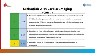 38
Evaluation With Cardiac Imaging
(con’t.)
1 C-LD
3. In patients with HF who have had a significant clinical change, or who have received
GDMT and are being considered for invasive procedures or device therapy, repeat
measurement of EF, degree of structural remodeling, and valvular function are useful
to inform therapeutic interventions.
1 C-LD
4. In patients for whom echocardiography is inadequate, alternative imaging (e.g.,
cardiac magnetic resonance [CMR], cardiac computed tomography [CT], radionuclide
imaging) is recommended for assessment of LVEF.
2a B-NR
5. In patients with HF or cardiomyopathy, CMR can be useful for diagnosis or
management.
 