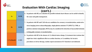 39
Evaluation With Cardiac Imaging
(con’t.)
2a B-NR
6. In patients with HF, an evaluation for possible ischemic heart disease can be useful to identify
the cause and guide management.
2b B-NR
7. In patients with HF and CAD who are candidates for coronary revascularization, noninvasive
stress imaging (stress echocardiography, single-photon emission CT [SPECT], CMR, or
positron emission tomography [PET]) may be considered for detection of myocardial ischemia
to help guide coronary revascularization.
3: No Benefit C-EO
8. In patients with HF in the absence of: 1) clinical status change, 2) treatment interventions that
might have had a significant effect on cardiac function, or 3) candidacy for invasive
procedures or device therapy, routine repeat assessment of LV function is not indicated.
 